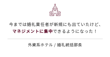 今までは婚礼責任者が新規にも出ていたけど、マネジメントに集中できるようになった！